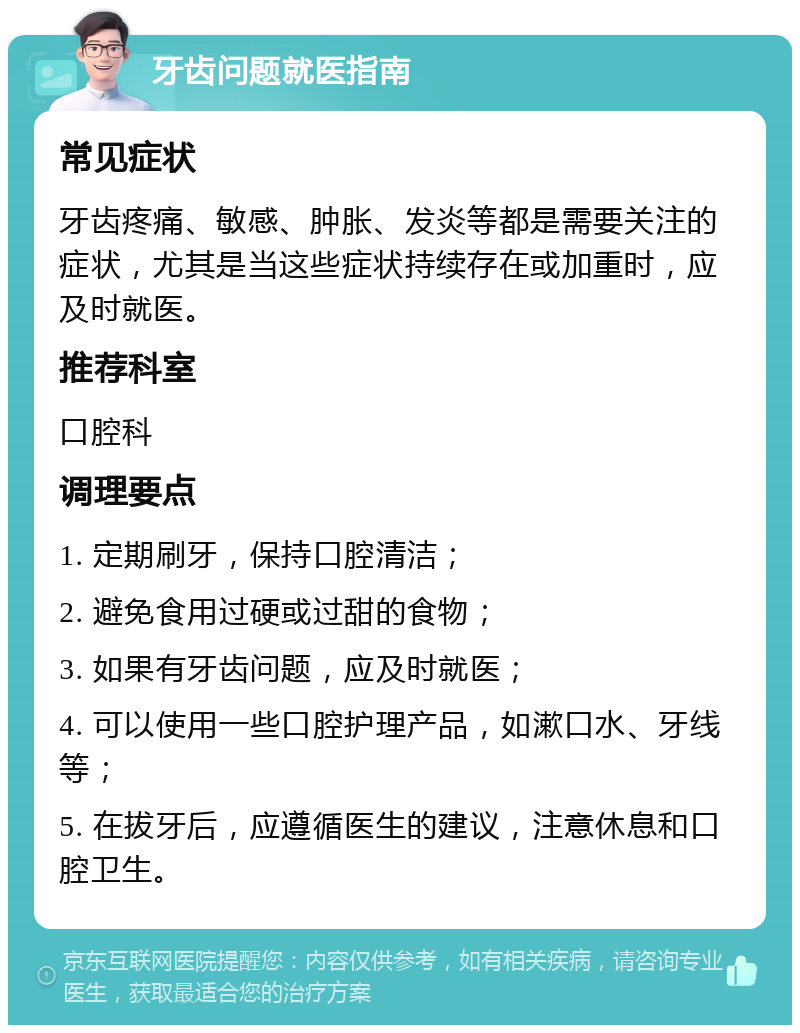 牙齿问题就医指南 常见症状 牙齿疼痛、敏感、肿胀、发炎等都是需要关注的症状，尤其是当这些症状持续存在或加重时，应及时就医。 推荐科室 口腔科 调理要点 1. 定期刷牙，保持口腔清洁； 2. 避免食用过硬或过甜的食物； 3. 如果有牙齿问题，应及时就医； 4. 可以使用一些口腔护理产品，如漱口水、牙线等； 5. 在拔牙后，应遵循医生的建议，注意休息和口腔卫生。