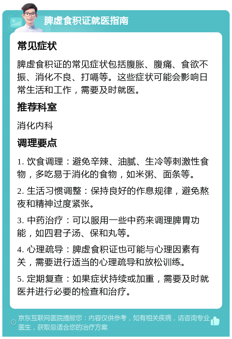 脾虚食积证就医指南 常见症状 脾虚食积证的常见症状包括腹胀、腹痛、食欲不振、消化不良、打嗝等。这些症状可能会影响日常生活和工作，需要及时就医。 推荐科室 消化内科 调理要点 1. 饮食调理：避免辛辣、油腻、生冷等刺激性食物，多吃易于消化的食物，如米粥、面条等。 2. 生活习惯调整：保持良好的作息规律，避免熬夜和精神过度紧张。 3. 中药治疗：可以服用一些中药来调理脾胃功能，如四君子汤、保和丸等。 4. 心理疏导：脾虚食积证也可能与心理因素有关，需要进行适当的心理疏导和放松训练。 5. 定期复查：如果症状持续或加重，需要及时就医并进行必要的检查和治疗。