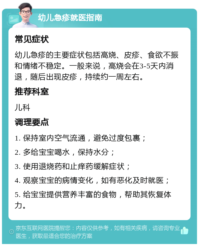 幼儿急疹就医指南 常见症状 幼儿急疹的主要症状包括高烧、皮疹、食欲不振和情绪不稳定。一般来说，高烧会在3-5天内消退，随后出现皮疹，持续约一周左右。 推荐科室 儿科 调理要点 1. 保持室内空气流通，避免过度包裹； 2. 多给宝宝喝水，保持水分； 3. 使用退烧药和止痒药缓解症状； 4. 观察宝宝的病情变化，如有恶化及时就医； 5. 给宝宝提供营养丰富的食物，帮助其恢复体力。