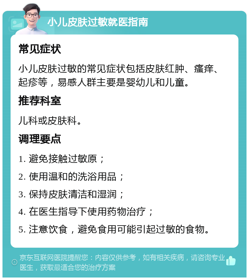 小儿皮肤过敏就医指南 常见症状 小儿皮肤过敏的常见症状包括皮肤红肿、瘙痒、起疹等，易感人群主要是婴幼儿和儿童。 推荐科室 儿科或皮肤科。 调理要点 1. 避免接触过敏原； 2. 使用温和的洗浴用品； 3. 保持皮肤清洁和湿润； 4. 在医生指导下使用药物治疗； 5. 注意饮食，避免食用可能引起过敏的食物。