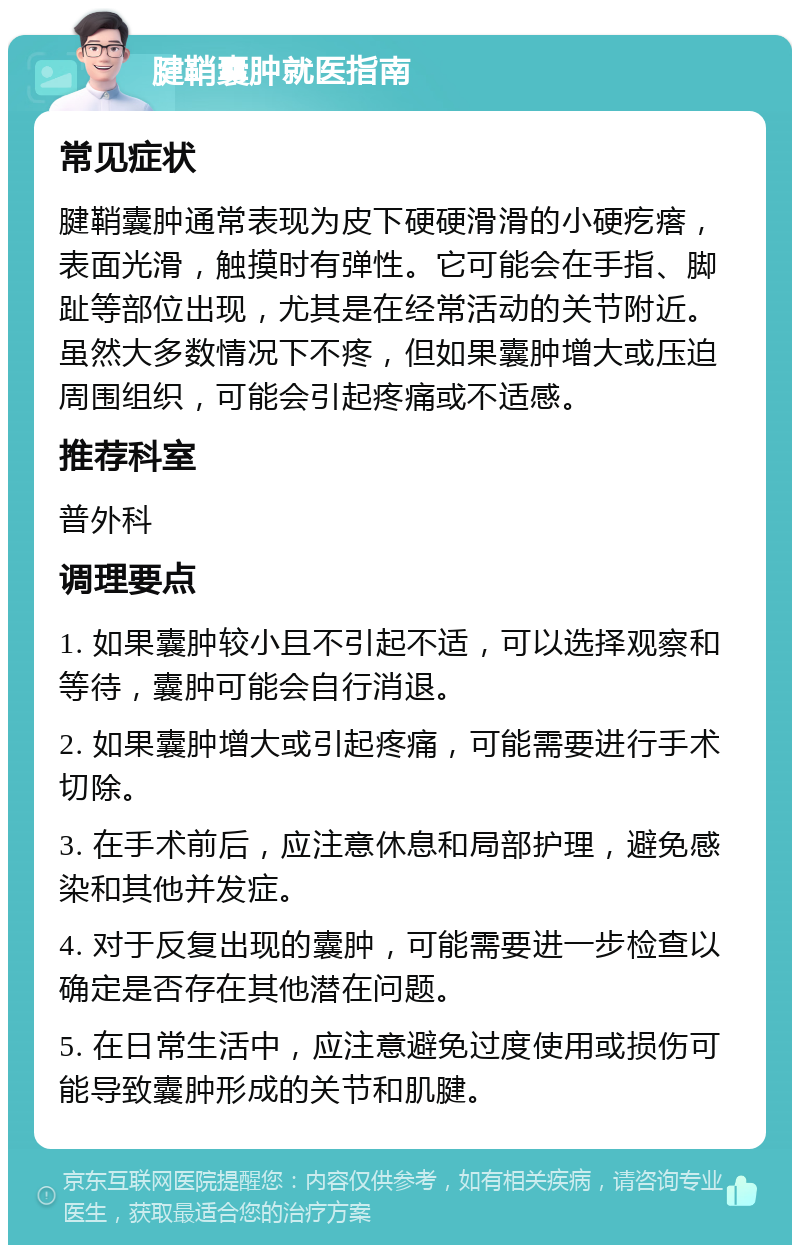 腱鞘囊肿就医指南 常见症状 腱鞘囊肿通常表现为皮下硬硬滑滑的小硬疙瘩，表面光滑，触摸时有弹性。它可能会在手指、脚趾等部位出现，尤其是在经常活动的关节附近。虽然大多数情况下不疼，但如果囊肿增大或压迫周围组织，可能会引起疼痛或不适感。 推荐科室 普外科 调理要点 1. 如果囊肿较小且不引起不适，可以选择观察和等待，囊肿可能会自行消退。 2. 如果囊肿增大或引起疼痛，可能需要进行手术切除。 3. 在手术前后，应注意休息和局部护理，避免感染和其他并发症。 4. 对于反复出现的囊肿，可能需要进一步检查以确定是否存在其他潜在问题。 5. 在日常生活中，应注意避免过度使用或损伤可能导致囊肿形成的关节和肌腱。