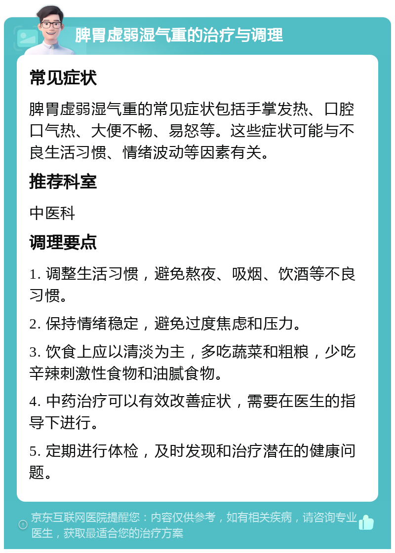 脾胃虚弱湿气重的治疗与调理 常见症状 脾胃虚弱湿气重的常见症状包括手掌发热、口腔口气热、大便不畅、易怒等。这些症状可能与不良生活习惯、情绪波动等因素有关。 推荐科室 中医科 调理要点 1. 调整生活习惯，避免熬夜、吸烟、饮酒等不良习惯。 2. 保持情绪稳定，避免过度焦虑和压力。 3. 饮食上应以清淡为主，多吃蔬菜和粗粮，少吃辛辣刺激性食物和油腻食物。 4. 中药治疗可以有效改善症状，需要在医生的指导下进行。 5. 定期进行体检，及时发现和治疗潜在的健康问题。