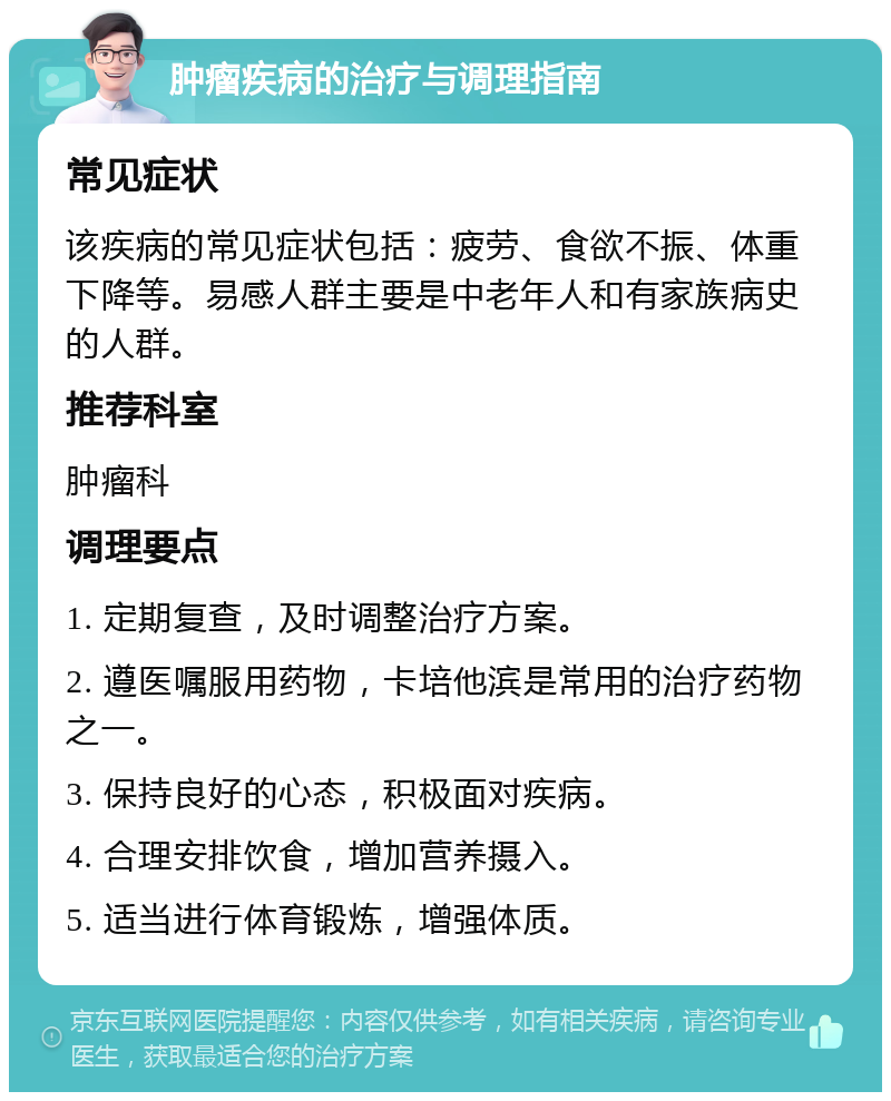 肿瘤疾病的治疗与调理指南 常见症状 该疾病的常见症状包括：疲劳、食欲不振、体重下降等。易感人群主要是中老年人和有家族病史的人群。 推荐科室 肿瘤科 调理要点 1. 定期复查，及时调整治疗方案。 2. 遵医嘱服用药物，卡培他滨是常用的治疗药物之一。 3. 保持良好的心态，积极面对疾病。 4. 合理安排饮食，增加营养摄入。 5. 适当进行体育锻炼，增强体质。