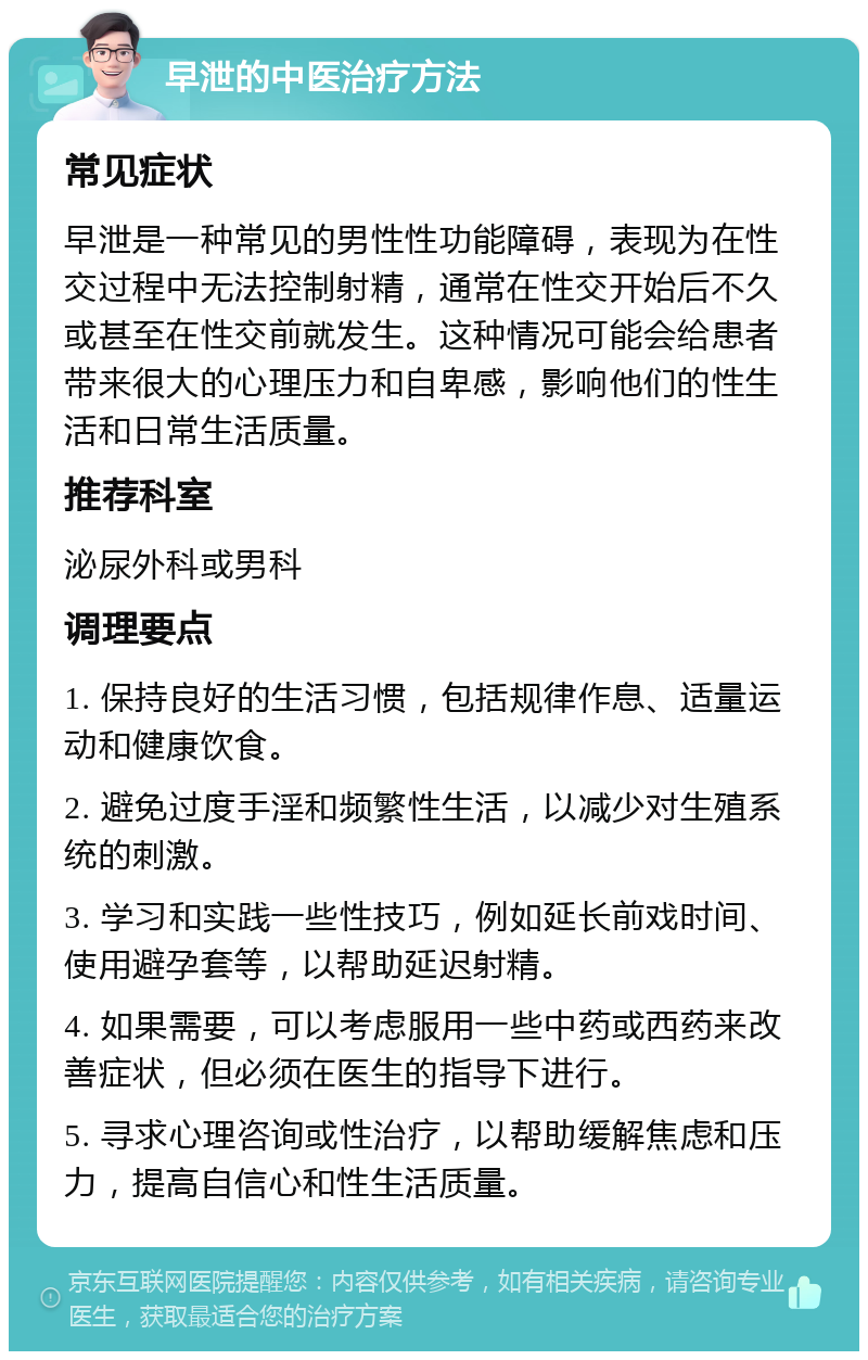 早泄的中医治疗方法 常见症状 早泄是一种常见的男性性功能障碍，表现为在性交过程中无法控制射精，通常在性交开始后不久或甚至在性交前就发生。这种情况可能会给患者带来很大的心理压力和自卑感，影响他们的性生活和日常生活质量。 推荐科室 泌尿外科或男科 调理要点 1. 保持良好的生活习惯，包括规律作息、适量运动和健康饮食。 2. 避免过度手淫和频繁性生活，以减少对生殖系统的刺激。 3. 学习和实践一些性技巧，例如延长前戏时间、使用避孕套等，以帮助延迟射精。 4. 如果需要，可以考虑服用一些中药或西药来改善症状，但必须在医生的指导下进行。 5. 寻求心理咨询或性治疗，以帮助缓解焦虑和压力，提高自信心和性生活质量。