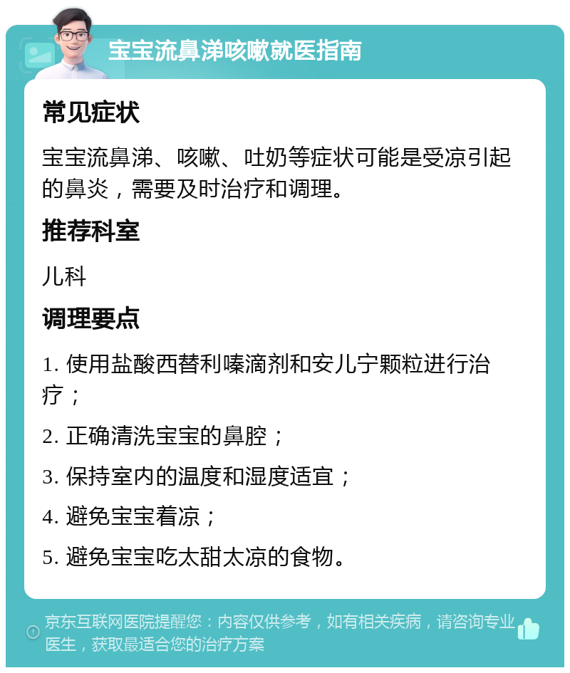 宝宝流鼻涕咳嗽就医指南 常见症状 宝宝流鼻涕、咳嗽、吐奶等症状可能是受凉引起的鼻炎，需要及时治疗和调理。 推荐科室 儿科 调理要点 1. 使用盐酸西替利嗪滴剂和安儿宁颗粒进行治疗； 2. 正确清洗宝宝的鼻腔； 3. 保持室内的温度和湿度适宜； 4. 避免宝宝着凉； 5. 避免宝宝吃太甜太凉的食物。