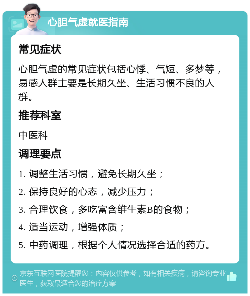 心胆气虚就医指南 常见症状 心胆气虚的常见症状包括心悸、气短、多梦等，易感人群主要是长期久坐、生活习惯不良的人群。 推荐科室 中医科 调理要点 1. 调整生活习惯，避免长期久坐； 2. 保持良好的心态，减少压力； 3. 合理饮食，多吃富含维生素B的食物； 4. 适当运动，增强体质； 5. 中药调理，根据个人情况选择合适的药方。