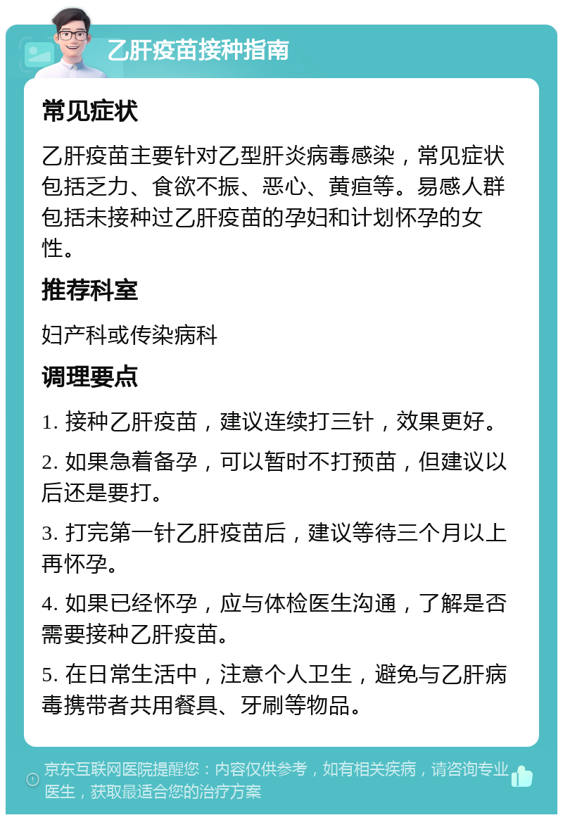 乙肝疫苗接种指南 常见症状 乙肝疫苗主要针对乙型肝炎病毒感染，常见症状包括乏力、食欲不振、恶心、黄疸等。易感人群包括未接种过乙肝疫苗的孕妇和计划怀孕的女性。 推荐科室 妇产科或传染病科 调理要点 1. 接种乙肝疫苗，建议连续打三针，效果更好。 2. 如果急着备孕，可以暂时不打预苗，但建议以后还是要打。 3. 打完第一针乙肝疫苗后，建议等待三个月以上再怀孕。 4. 如果已经怀孕，应与体检医生沟通，了解是否需要接种乙肝疫苗。 5. 在日常生活中，注意个人卫生，避免与乙肝病毒携带者共用餐具、牙刷等物品。