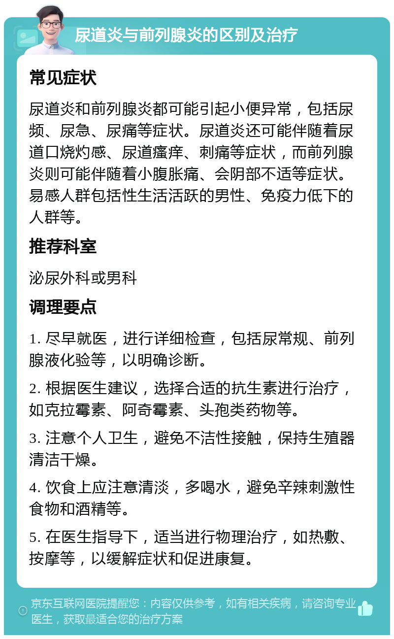 尿道炎与前列腺炎的区别及治疗 常见症状 尿道炎和前列腺炎都可能引起小便异常，包括尿频、尿急、尿痛等症状。尿道炎还可能伴随着尿道口烧灼感、尿道瘙痒、刺痛等症状，而前列腺炎则可能伴随着小腹胀痛、会阴部不适等症状。易感人群包括性生活活跃的男性、免疫力低下的人群等。 推荐科室 泌尿外科或男科 调理要点 1. 尽早就医，进行详细检查，包括尿常规、前列腺液化验等，以明确诊断。 2. 根据医生建议，选择合适的抗生素进行治疗，如克拉霉素、阿奇霉素、头孢类药物等。 3. 注意个人卫生，避免不洁性接触，保持生殖器清洁干燥。 4. 饮食上应注意清淡，多喝水，避免辛辣刺激性食物和酒精等。 5. 在医生指导下，适当进行物理治疗，如热敷、按摩等，以缓解症状和促进康复。