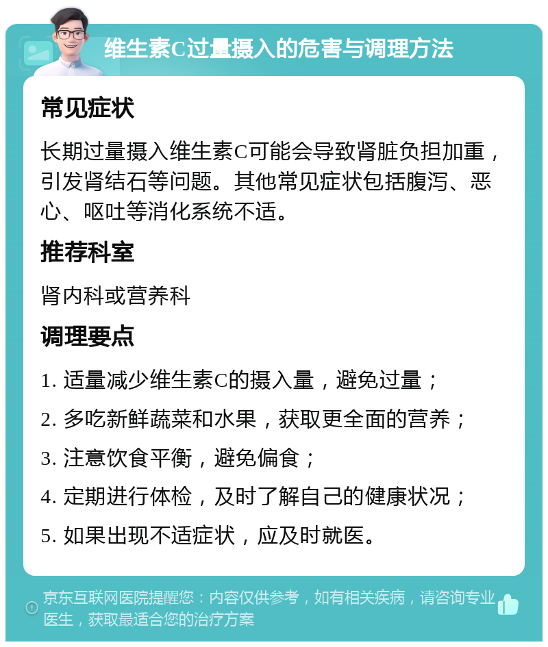 维生素C过量摄入的危害与调理方法 常见症状 长期过量摄入维生素C可能会导致肾脏负担加重，引发肾结石等问题。其他常见症状包括腹泻、恶心、呕吐等消化系统不适。 推荐科室 肾内科或营养科 调理要点 1. 适量减少维生素C的摄入量，避免过量； 2. 多吃新鲜蔬菜和水果，获取更全面的营养； 3. 注意饮食平衡，避免偏食； 4. 定期进行体检，及时了解自己的健康状况； 5. 如果出现不适症状，应及时就医。