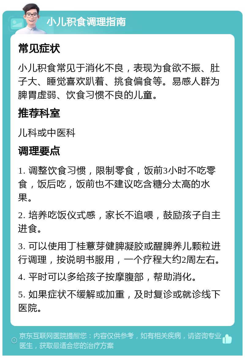 小儿积食调理指南 常见症状 小儿积食常见于消化不良，表现为食欲不振、肚子大、睡觉喜欢趴着、挑食偏食等。易感人群为脾胃虚弱、饮食习惯不良的儿童。 推荐科室 儿科或中医科 调理要点 1. 调整饮食习惯，限制零食，饭前3小时不吃零食，饭后吃，饭前也不建议吃含糖分太高的水果。 2. 培养吃饭仪式感，家长不追喂，鼓励孩子自主进食。 3. 可以使用丁桂薏芽健脾凝胶或醒脾养儿颗粒进行调理，按说明书服用，一个疗程大约2周左右。 4. 平时可以多给孩子按摩腹部，帮助消化。 5. 如果症状不缓解或加重，及时复诊或就诊线下医院。