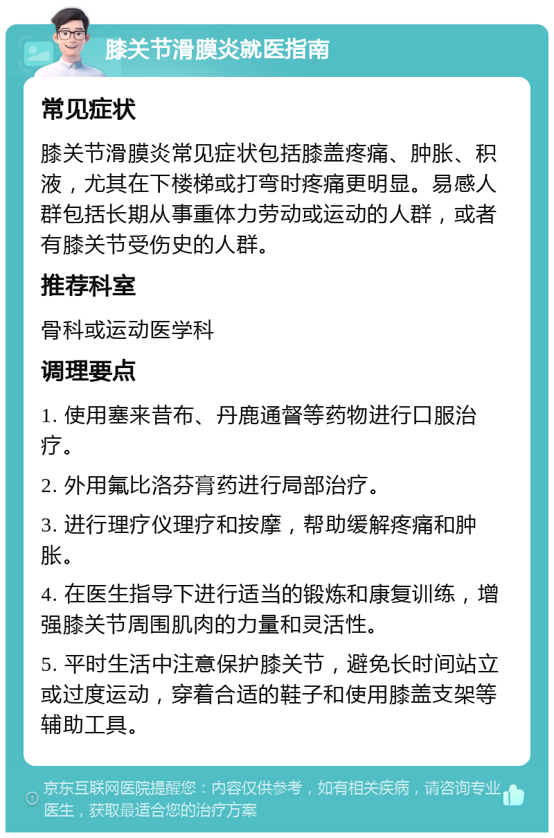 膝关节滑膜炎就医指南 常见症状 膝关节滑膜炎常见症状包括膝盖疼痛、肿胀、积液，尤其在下楼梯或打弯时疼痛更明显。易感人群包括长期从事重体力劳动或运动的人群，或者有膝关节受伤史的人群。 推荐科室 骨科或运动医学科 调理要点 1. 使用塞来昔布、丹鹿通督等药物进行口服治疗。 2. 外用氟比洛芬膏药进行局部治疗。 3. 进行理疗仪理疗和按摩，帮助缓解疼痛和肿胀。 4. 在医生指导下进行适当的锻炼和康复训练，增强膝关节周围肌肉的力量和灵活性。 5. 平时生活中注意保护膝关节，避免长时间站立或过度运动，穿着合适的鞋子和使用膝盖支架等辅助工具。