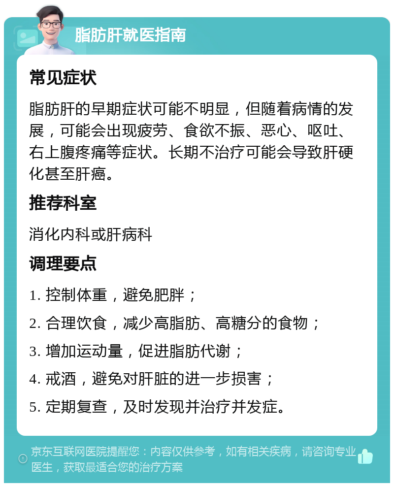 脂肪肝就医指南 常见症状 脂肪肝的早期症状可能不明显，但随着病情的发展，可能会出现疲劳、食欲不振、恶心、呕吐、右上腹疼痛等症状。长期不治疗可能会导致肝硬化甚至肝癌。 推荐科室 消化内科或肝病科 调理要点 1. 控制体重，避免肥胖； 2. 合理饮食，减少高脂肪、高糖分的食物； 3. 增加运动量，促进脂肪代谢； 4. 戒酒，避免对肝脏的进一步损害； 5. 定期复查，及时发现并治疗并发症。