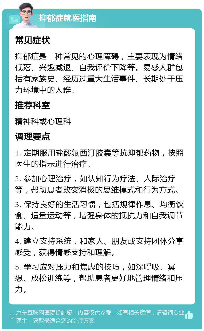 抑郁症就医指南 常见症状 抑郁症是一种常见的心理障碍，主要表现为情绪低落、兴趣减退、自我评价下降等。易感人群包括有家族史、经历过重大生活事件、长期处于压力环境中的人群。 推荐科室 精神科或心理科 调理要点 1. 定期服用盐酸氟西汀胶囊等抗抑郁药物，按照医生的指示进行治疗。 2. 参加心理治疗，如认知行为疗法、人际治疗等，帮助患者改变消极的思维模式和行为方式。 3. 保持良好的生活习惯，包括规律作息、均衡饮食、适量运动等，增强身体的抵抗力和自我调节能力。 4. 建立支持系统，和家人、朋友或支持团体分享感受，获得情感支持和理解。 5. 学习应对压力和焦虑的技巧，如深呼吸、冥想、放松训练等，帮助患者更好地管理情绪和压力。