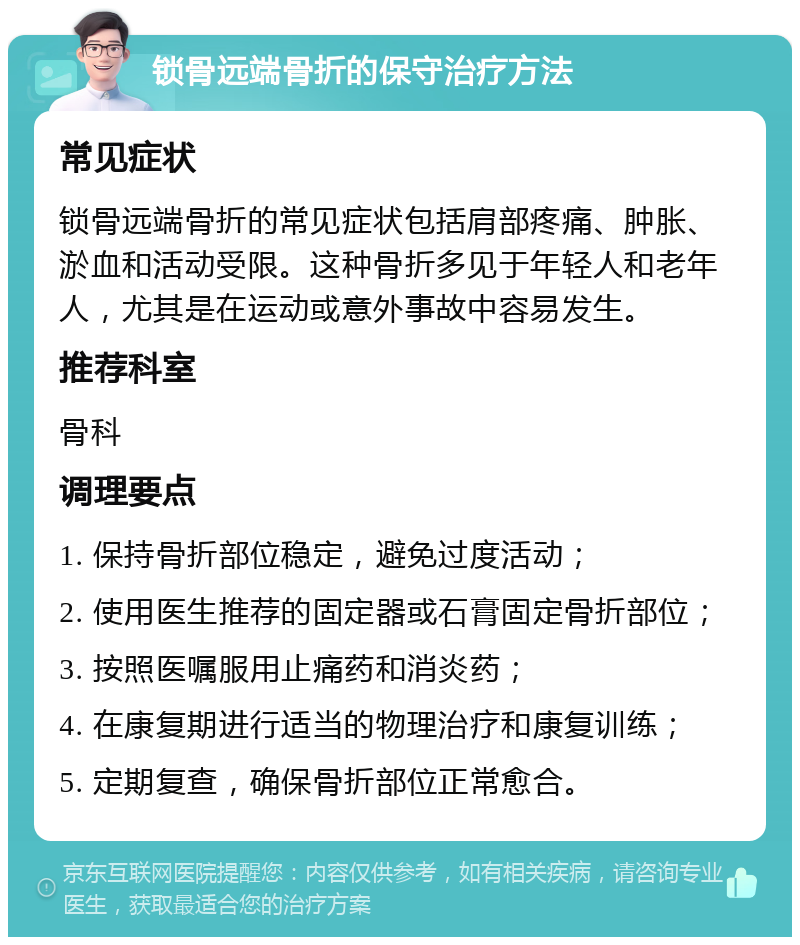 锁骨远端骨折的保守治疗方法 常见症状 锁骨远端骨折的常见症状包括肩部疼痛、肿胀、淤血和活动受限。这种骨折多见于年轻人和老年人，尤其是在运动或意外事故中容易发生。 推荐科室 骨科 调理要点 1. 保持骨折部位稳定，避免过度活动； 2. 使用医生推荐的固定器或石膏固定骨折部位； 3. 按照医嘱服用止痛药和消炎药； 4. 在康复期进行适当的物理治疗和康复训练； 5. 定期复查，确保骨折部位正常愈合。