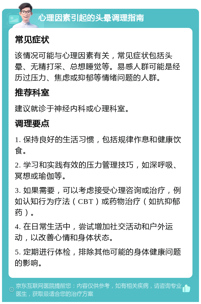 心理因素引起的头晕调理指南 常见症状 该情况可能与心理因素有关，常见症状包括头晕、无精打采、总想睡觉等。易感人群可能是经历过压力、焦虑或抑郁等情绪问题的人群。 推荐科室 建议就诊于神经内科或心理科室。 调理要点 1. 保持良好的生活习惯，包括规律作息和健康饮食。 2. 学习和实践有效的压力管理技巧，如深呼吸、冥想或瑜伽等。 3. 如果需要，可以考虑接受心理咨询或治疗，例如认知行为疗法（CBT）或药物治疗（如抗抑郁药）。 4. 在日常生活中，尝试增加社交活动和户外运动，以改善心情和身体状态。 5. 定期进行体检，排除其他可能的身体健康问题的影响。