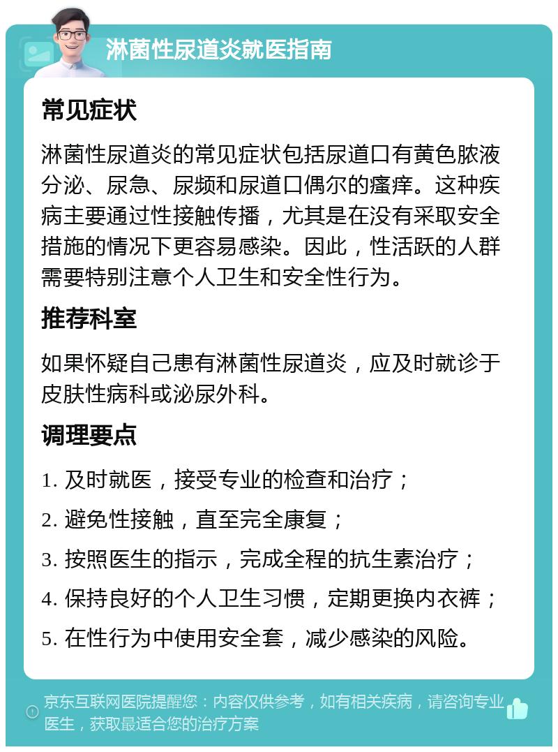 淋菌性尿道炎就医指南 常见症状 淋菌性尿道炎的常见症状包括尿道口有黄色脓液分泌、尿急、尿频和尿道口偶尔的瘙痒。这种疾病主要通过性接触传播，尤其是在没有采取安全措施的情况下更容易感染。因此，性活跃的人群需要特别注意个人卫生和安全性行为。 推荐科室 如果怀疑自己患有淋菌性尿道炎，应及时就诊于皮肤性病科或泌尿外科。 调理要点 1. 及时就医，接受专业的检查和治疗； 2. 避免性接触，直至完全康复； 3. 按照医生的指示，完成全程的抗生素治疗； 4. 保持良好的个人卫生习惯，定期更换内衣裤； 5. 在性行为中使用安全套，减少感染的风险。