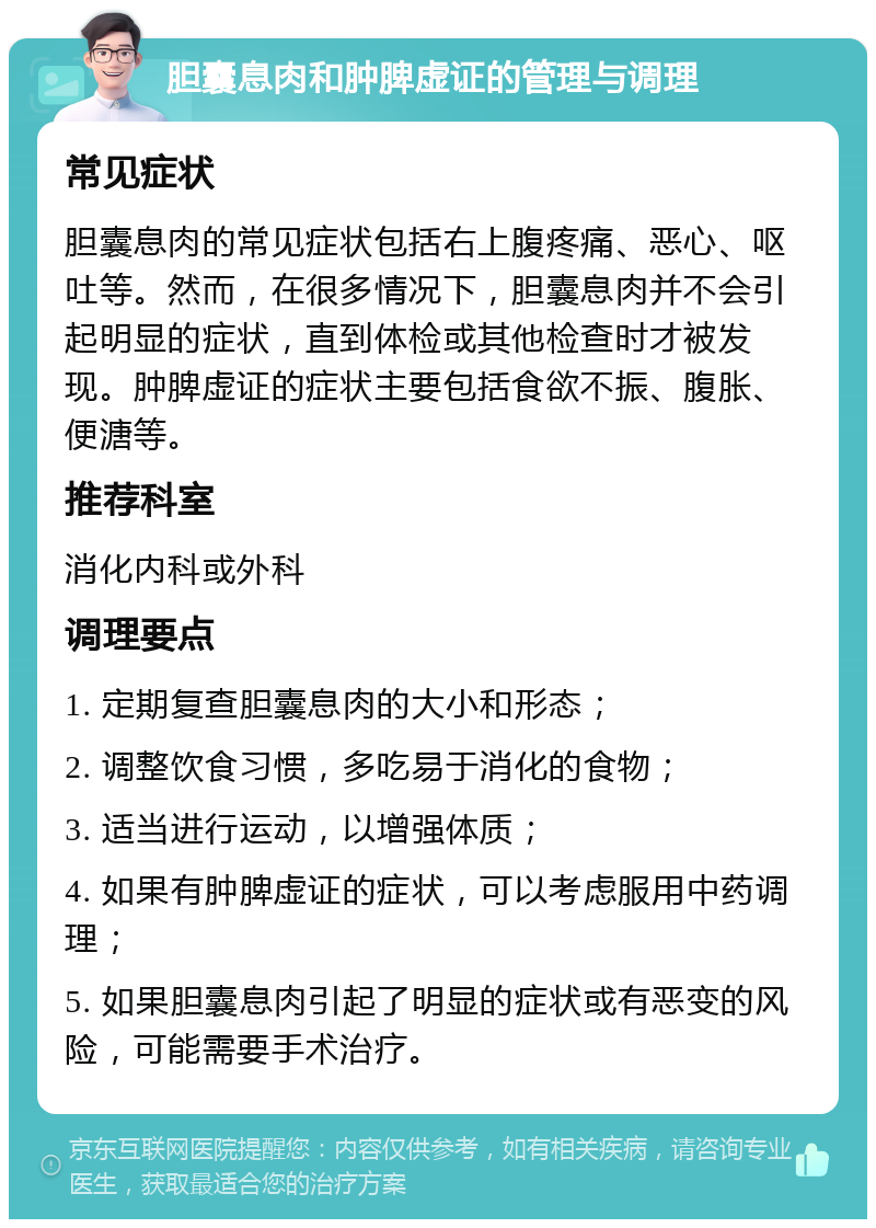 胆囊息肉和肿脾虚证的管理与调理 常见症状 胆囊息肉的常见症状包括右上腹疼痛、恶心、呕吐等。然而，在很多情况下，胆囊息肉并不会引起明显的症状，直到体检或其他检查时才被发现。肿脾虚证的症状主要包括食欲不振、腹胀、便溏等。 推荐科室 消化内科或外科 调理要点 1. 定期复查胆囊息肉的大小和形态； 2. 调整饮食习惯，多吃易于消化的食物； 3. 适当进行运动，以增强体质； 4. 如果有肿脾虚证的症状，可以考虑服用中药调理； 5. 如果胆囊息肉引起了明显的症状或有恶变的风险，可能需要手术治疗。