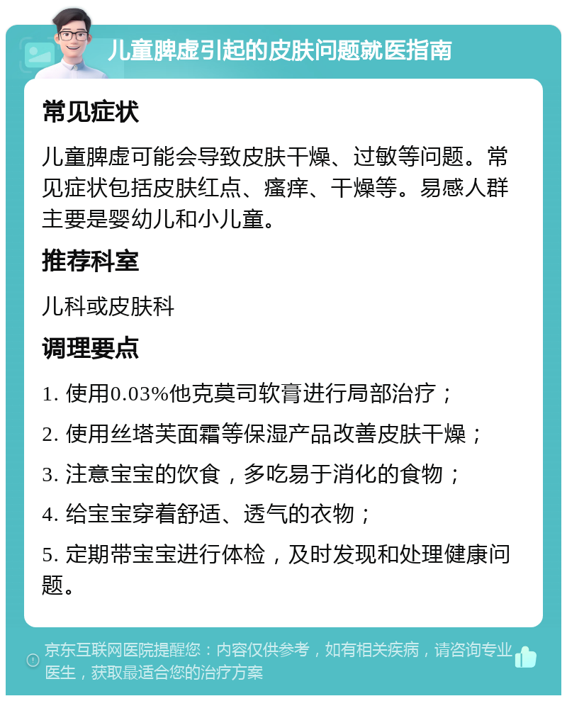 儿童脾虚引起的皮肤问题就医指南 常见症状 儿童脾虚可能会导致皮肤干燥、过敏等问题。常见症状包括皮肤红点、瘙痒、干燥等。易感人群主要是婴幼儿和小儿童。 推荐科室 儿科或皮肤科 调理要点 1. 使用0.03%他克莫司软膏进行局部治疗； 2. 使用丝塔芙面霜等保湿产品改善皮肤干燥； 3. 注意宝宝的饮食，多吃易于消化的食物； 4. 给宝宝穿着舒适、透气的衣物； 5. 定期带宝宝进行体检，及时发现和处理健康问题。