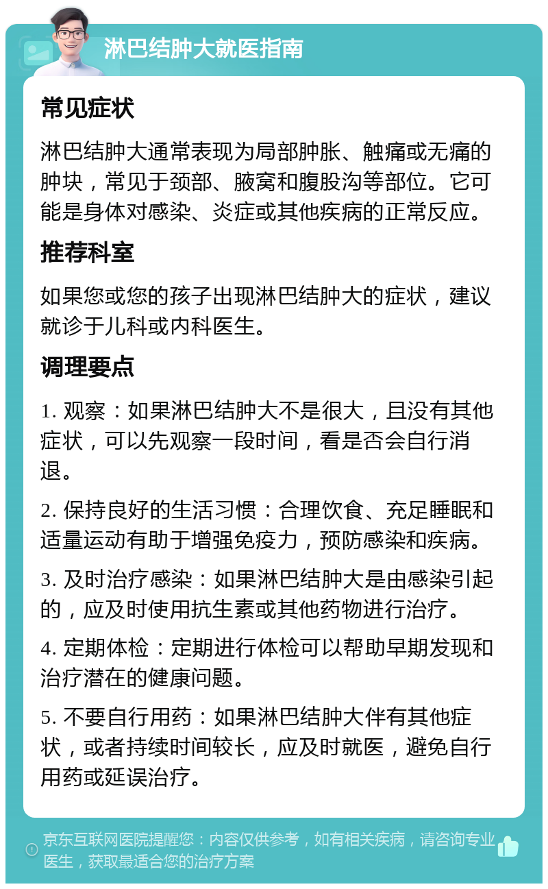 淋巴结肿大就医指南 常见症状 淋巴结肿大通常表现为局部肿胀、触痛或无痛的肿块，常见于颈部、腋窝和腹股沟等部位。它可能是身体对感染、炎症或其他疾病的正常反应。 推荐科室 如果您或您的孩子出现淋巴结肿大的症状，建议就诊于儿科或内科医生。 调理要点 1. 观察：如果淋巴结肿大不是很大，且没有其他症状，可以先观察一段时间，看是否会自行消退。 2. 保持良好的生活习惯：合理饮食、充足睡眠和适量运动有助于增强免疫力，预防感染和疾病。 3. 及时治疗感染：如果淋巴结肿大是由感染引起的，应及时使用抗生素或其他药物进行治疗。 4. 定期体检：定期进行体检可以帮助早期发现和治疗潜在的健康问题。 5. 不要自行用药：如果淋巴结肿大伴有其他症状，或者持续时间较长，应及时就医，避免自行用药或延误治疗。