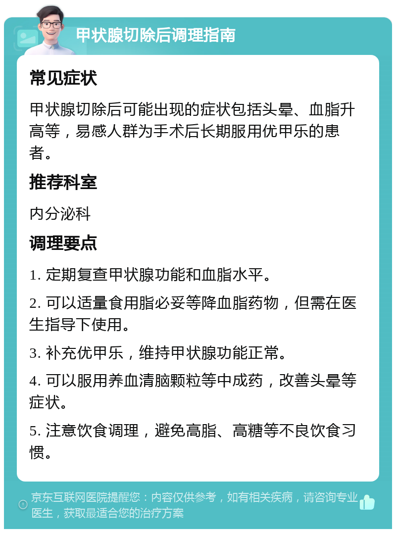 甲状腺切除后调理指南 常见症状 甲状腺切除后可能出现的症状包括头晕、血脂升高等，易感人群为手术后长期服用优甲乐的患者。 推荐科室 内分泌科 调理要点 1. 定期复查甲状腺功能和血脂水平。 2. 可以适量食用脂必妥等降血脂药物，但需在医生指导下使用。 3. 补充优甲乐，维持甲状腺功能正常。 4. 可以服用养血清脑颗粒等中成药，改善头晕等症状。 5. 注意饮食调理，避免高脂、高糖等不良饮食习惯。