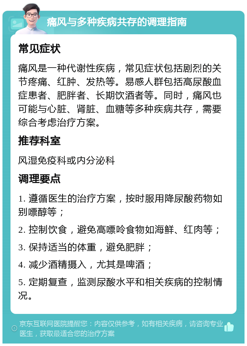 痛风与多种疾病共存的调理指南 常见症状 痛风是一种代谢性疾病，常见症状包括剧烈的关节疼痛、红肿、发热等。易感人群包括高尿酸血症患者、肥胖者、长期饮酒者等。同时，痛风也可能与心脏、肾脏、血糖等多种疾病共存，需要综合考虑治疗方案。 推荐科室 风湿免疫科或内分泌科 调理要点 1. 遵循医生的治疗方案，按时服用降尿酸药物如别嘌醇等； 2. 控制饮食，避免高嘌呤食物如海鲜、红肉等； 3. 保持适当的体重，避免肥胖； 4. 减少酒精摄入，尤其是啤酒； 5. 定期复查，监测尿酸水平和相关疾病的控制情况。