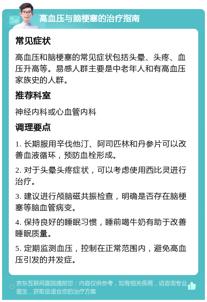 高血压与脑梗塞的治疗指南 常见症状 高血压和脑梗塞的常见症状包括头晕、头疼、血压升高等。易感人群主要是中老年人和有高血压家族史的人群。 推荐科室 神经内科或心血管内科 调理要点 1. 长期服用辛伐他汀、阿司匹林和丹参片可以改善血液循环，预防血栓形成。 2. 对于头晕头疼症状，可以考虑使用西比灵进行治疗。 3. 建议进行颅脑磁共振检查，明确是否存在脑梗塞等脑血管病变。 4. 保持良好的睡眠习惯，睡前喝牛奶有助于改善睡眠质量。 5. 定期监测血压，控制在正常范围内，避免高血压引发的并发症。