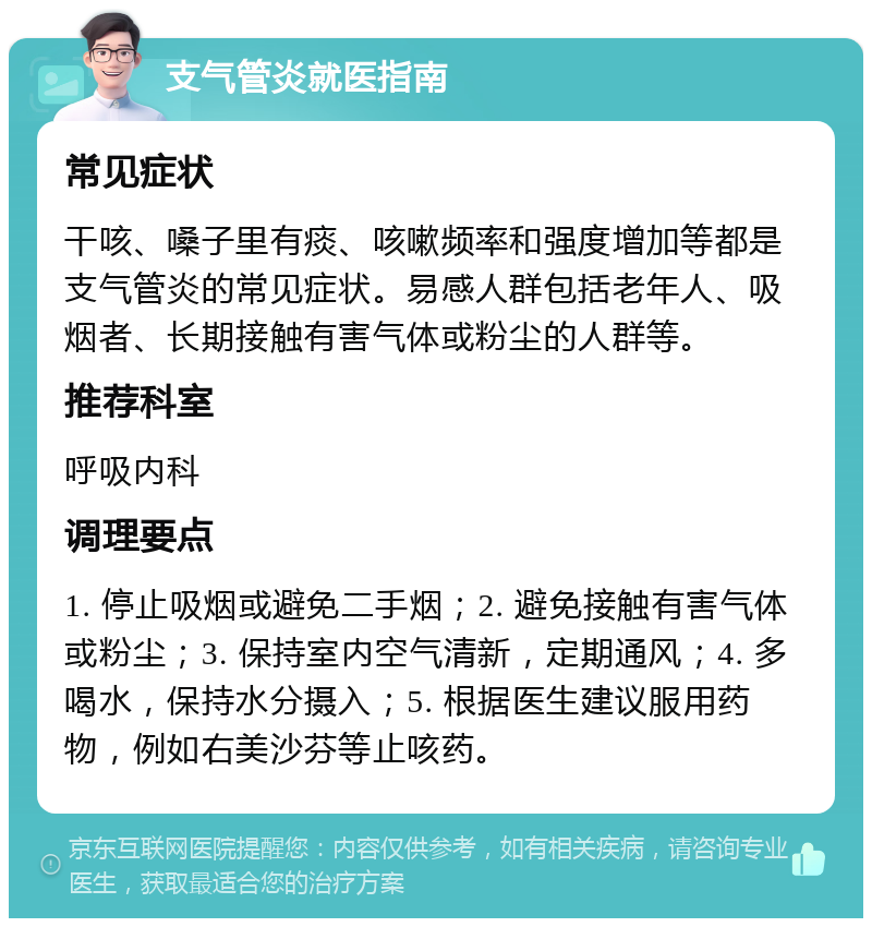 支气管炎就医指南 常见症状 干咳、嗓子里有痰、咳嗽频率和强度增加等都是支气管炎的常见症状。易感人群包括老年人、吸烟者、长期接触有害气体或粉尘的人群等。 推荐科室 呼吸内科 调理要点 1. 停止吸烟或避免二手烟；2. 避免接触有害气体或粉尘；3. 保持室内空气清新，定期通风；4. 多喝水，保持水分摄入；5. 根据医生建议服用药物，例如右美沙芬等止咳药。