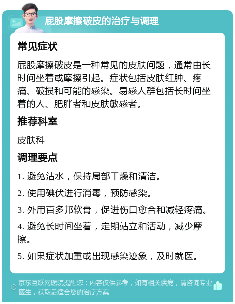 屁股摩擦破皮的治疗与调理 常见症状 屁股摩擦破皮是一种常见的皮肤问题，通常由长时间坐着或摩擦引起。症状包括皮肤红肿、疼痛、破损和可能的感染。易感人群包括长时间坐着的人、肥胖者和皮肤敏感者。 推荐科室 皮肤科 调理要点 1. 避免沾水，保持局部干燥和清洁。 2. 使用碘伏进行消毒，预防感染。 3. 外用百多邦软膏，促进伤口愈合和减轻疼痛。 4. 避免长时间坐着，定期站立和活动，减少摩擦。 5. 如果症状加重或出现感染迹象，及时就医。