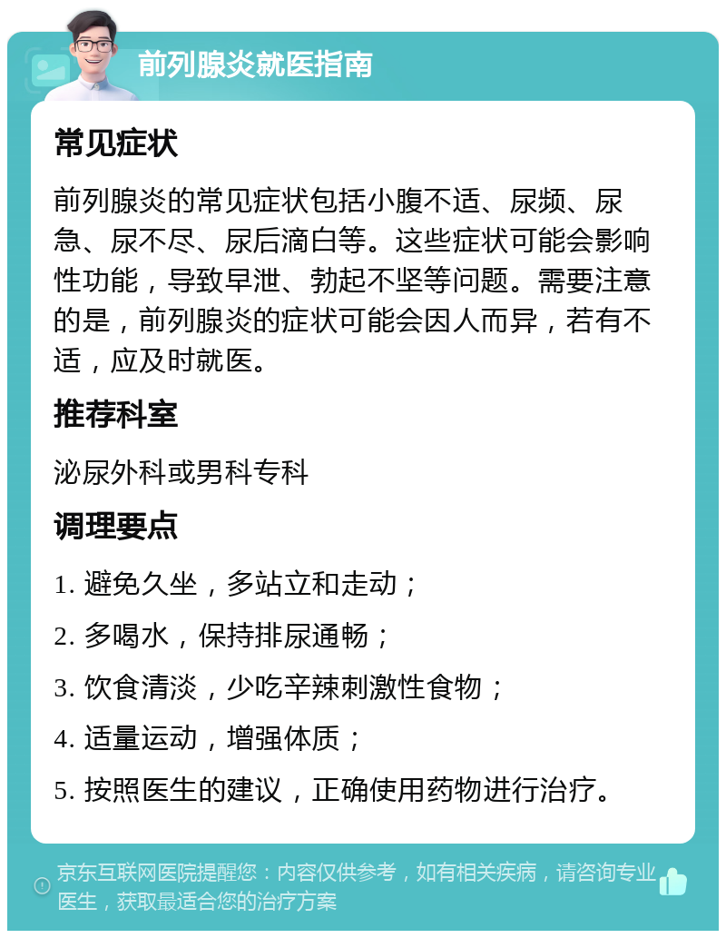 前列腺炎就医指南 常见症状 前列腺炎的常见症状包括小腹不适、尿频、尿急、尿不尽、尿后滴白等。这些症状可能会影响性功能，导致早泄、勃起不坚等问题。需要注意的是，前列腺炎的症状可能会因人而异，若有不适，应及时就医。 推荐科室 泌尿外科或男科专科 调理要点 1. 避免久坐，多站立和走动； 2. 多喝水，保持排尿通畅； 3. 饮食清淡，少吃辛辣刺激性食物； 4. 适量运动，增强体质； 5. 按照医生的建议，正确使用药物进行治疗。