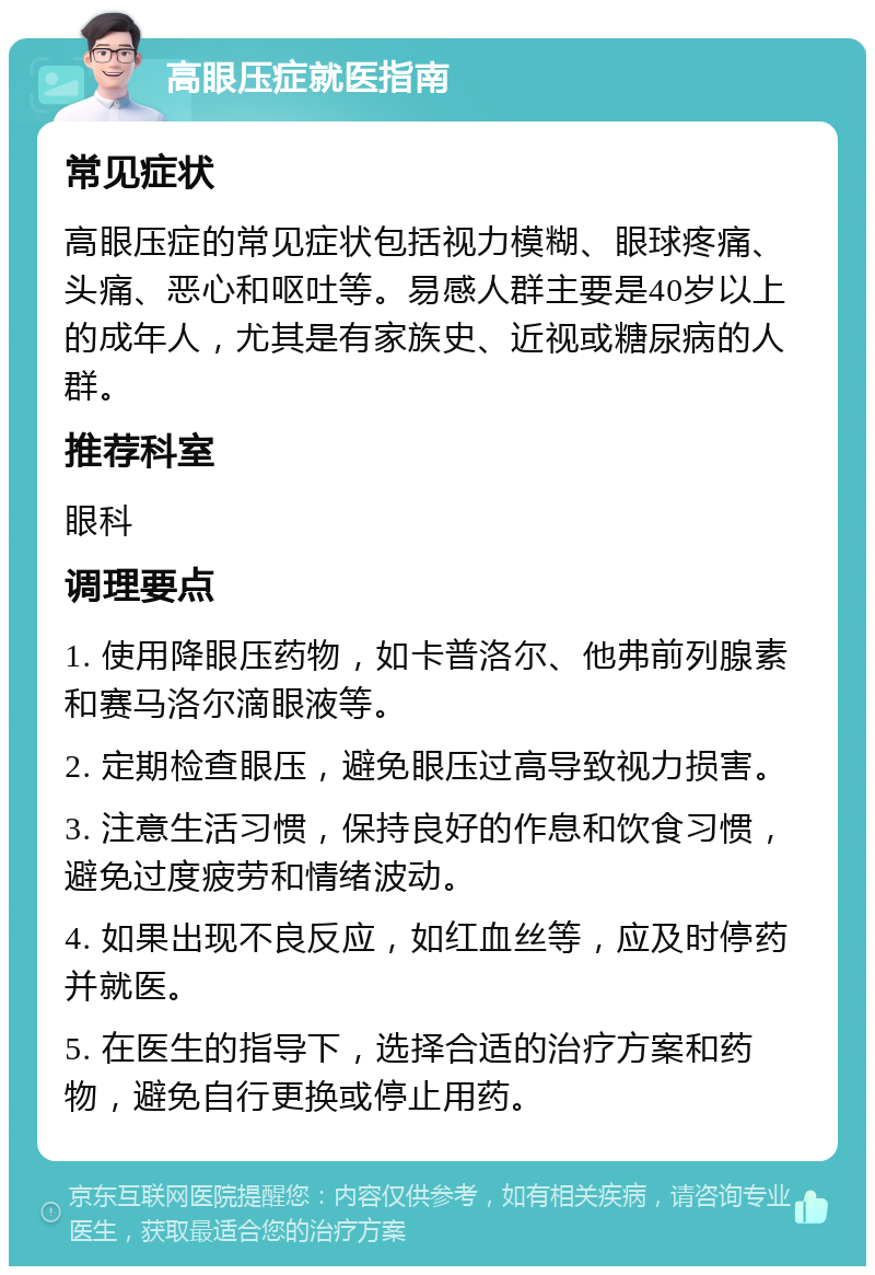 高眼压症就医指南 常见症状 高眼压症的常见症状包括视力模糊、眼球疼痛、头痛、恶心和呕吐等。易感人群主要是40岁以上的成年人，尤其是有家族史、近视或糖尿病的人群。 推荐科室 眼科 调理要点 1. 使用降眼压药物，如卡普洛尔、他弗前列腺素和赛马洛尔滴眼液等。 2. 定期检查眼压，避免眼压过高导致视力损害。 3. 注意生活习惯，保持良好的作息和饮食习惯，避免过度疲劳和情绪波动。 4. 如果出现不良反应，如红血丝等，应及时停药并就医。 5. 在医生的指导下，选择合适的治疗方案和药物，避免自行更换或停止用药。