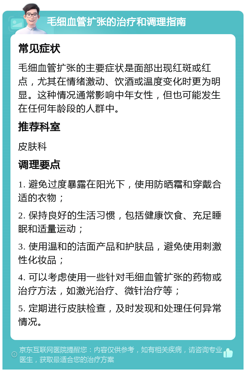 毛细血管扩张的治疗和调理指南 常见症状 毛细血管扩张的主要症状是面部出现红斑或红点，尤其在情绪激动、饮酒或温度变化时更为明显。这种情况通常影响中年女性，但也可能发生在任何年龄段的人群中。 推荐科室 皮肤科 调理要点 1. 避免过度暴露在阳光下，使用防晒霜和穿戴合适的衣物； 2. 保持良好的生活习惯，包括健康饮食、充足睡眠和适量运动； 3. 使用温和的洁面产品和护肤品，避免使用刺激性化妆品； 4. 可以考虑使用一些针对毛细血管扩张的药物或治疗方法，如激光治疗、微针治疗等； 5. 定期进行皮肤检查，及时发现和处理任何异常情况。