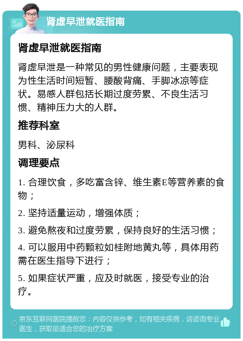 肾虚早泄就医指南 肾虚早泄就医指南 肾虚早泄是一种常见的男性健康问题，主要表现为性生活时间短暂、腰酸背痛、手脚冰凉等症状。易感人群包括长期过度劳累、不良生活习惯、精神压力大的人群。 推荐科室 男科、泌尿科 调理要点 1. 合理饮食，多吃富含锌、维生素E等营养素的食物； 2. 坚持适量运动，增强体质； 3. 避免熬夜和过度劳累，保持良好的生活习惯； 4. 可以服用中药颗粒如桂附地黄丸等，具体用药需在医生指导下进行； 5. 如果症状严重，应及时就医，接受专业的治疗。