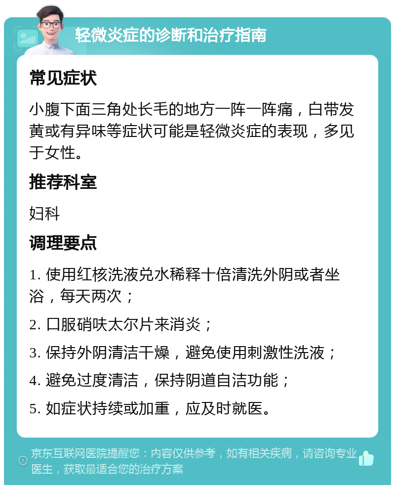 轻微炎症的诊断和治疗指南 常见症状 小腹下面三角处长毛的地方一阵一阵痛，白带发黄或有异味等症状可能是轻微炎症的表现，多见于女性。 推荐科室 妇科 调理要点 1. 使用红核洗液兑水稀释十倍清洗外阴或者坐浴，每天两次； 2. 口服硝呋太尔片来消炎； 3. 保持外阴清洁干燥，避免使用刺激性洗液； 4. 避免过度清洁，保持阴道自洁功能； 5. 如症状持续或加重，应及时就医。