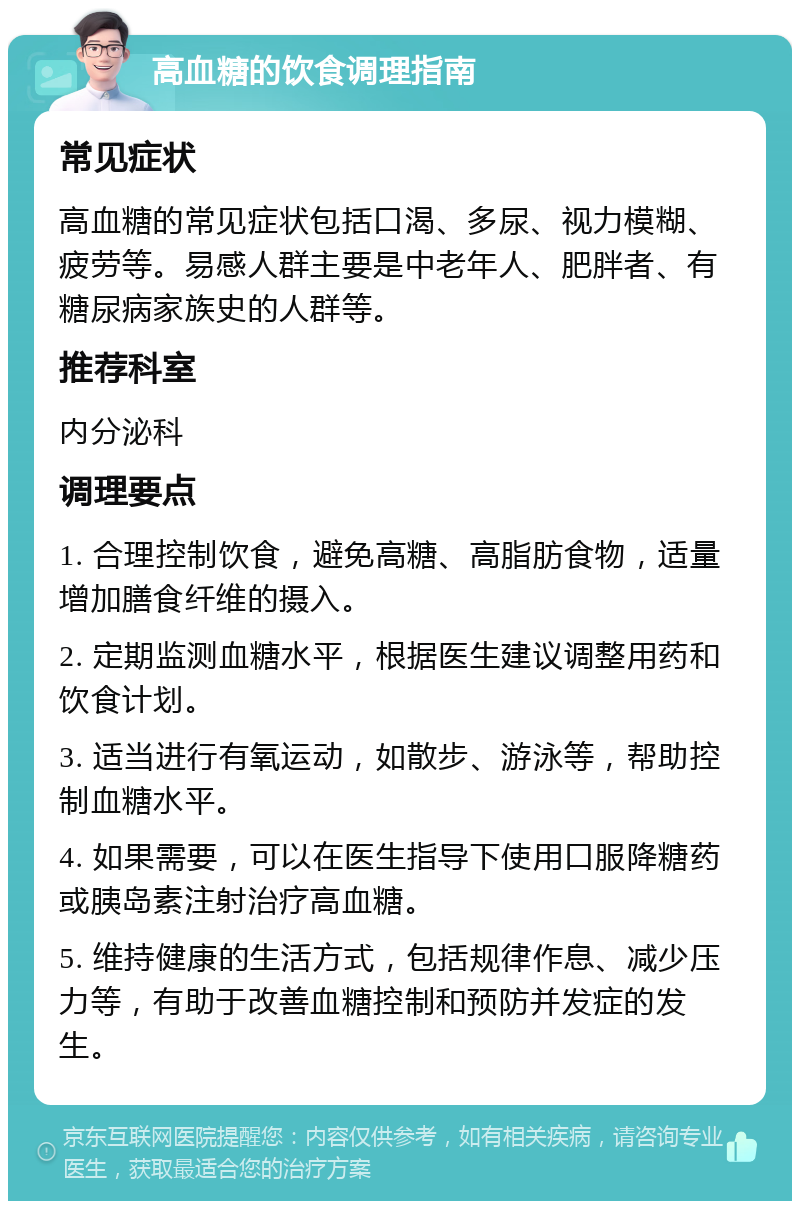 高血糖的饮食调理指南 常见症状 高血糖的常见症状包括口渴、多尿、视力模糊、疲劳等。易感人群主要是中老年人、肥胖者、有糖尿病家族史的人群等。 推荐科室 内分泌科 调理要点 1. 合理控制饮食，避免高糖、高脂肪食物，适量增加膳食纤维的摄入。 2. 定期监测血糖水平，根据医生建议调整用药和饮食计划。 3. 适当进行有氧运动，如散步、游泳等，帮助控制血糖水平。 4. 如果需要，可以在医生指导下使用口服降糖药或胰岛素注射治疗高血糖。 5. 维持健康的生活方式，包括规律作息、减少压力等，有助于改善血糖控制和预防并发症的发生。