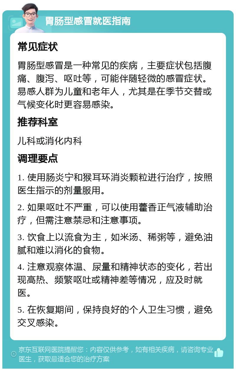 胃肠型感冒就医指南 常见症状 胃肠型感冒是一种常见的疾病，主要症状包括腹痛、腹泻、呕吐等，可能伴随轻微的感冒症状。易感人群为儿童和老年人，尤其是在季节交替或气候变化时更容易感染。 推荐科室 儿科或消化内科 调理要点 1. 使用肠炎宁和猴耳环消炎颗粒进行治疗，按照医生指示的剂量服用。 2. 如果呕吐不严重，可以使用藿香正气液辅助治疗，但需注意禁忌和注意事项。 3. 饮食上以流食为主，如米汤、稀粥等，避免油腻和难以消化的食物。 4. 注意观察体温、尿量和精神状态的变化，若出现高热、频繁呕吐或精神差等情况，应及时就医。 5. 在恢复期间，保持良好的个人卫生习惯，避免交叉感染。