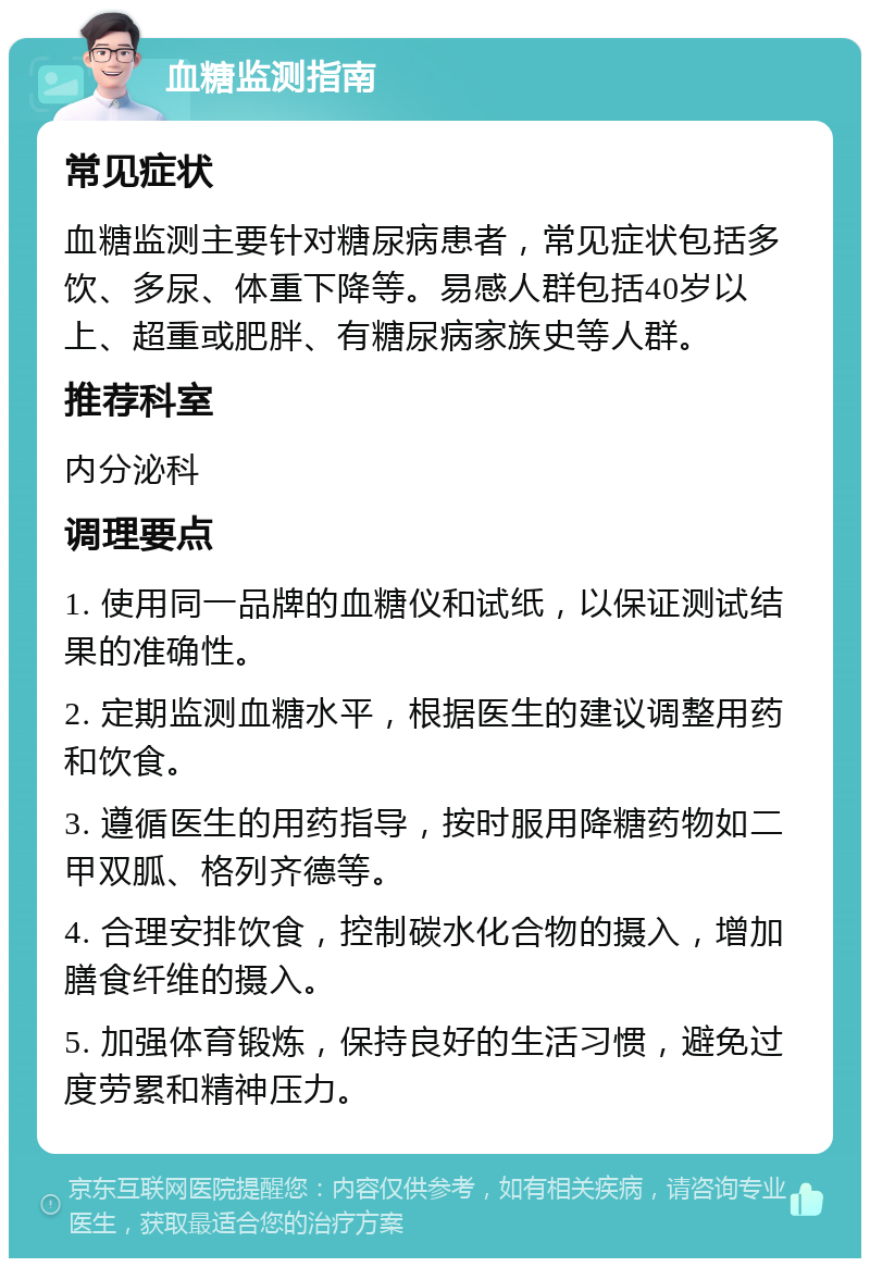 血糖监测指南 常见症状 血糖监测主要针对糖尿病患者，常见症状包括多饮、多尿、体重下降等。易感人群包括40岁以上、超重或肥胖、有糖尿病家族史等人群。 推荐科室 内分泌科 调理要点 1. 使用同一品牌的血糖仪和试纸，以保证测试结果的准确性。 2. 定期监测血糖水平，根据医生的建议调整用药和饮食。 3. 遵循医生的用药指导，按时服用降糖药物如二甲双胍、格列齐德等。 4. 合理安排饮食，控制碳水化合物的摄入，增加膳食纤维的摄入。 5. 加强体育锻炼，保持良好的生活习惯，避免过度劳累和精神压力。