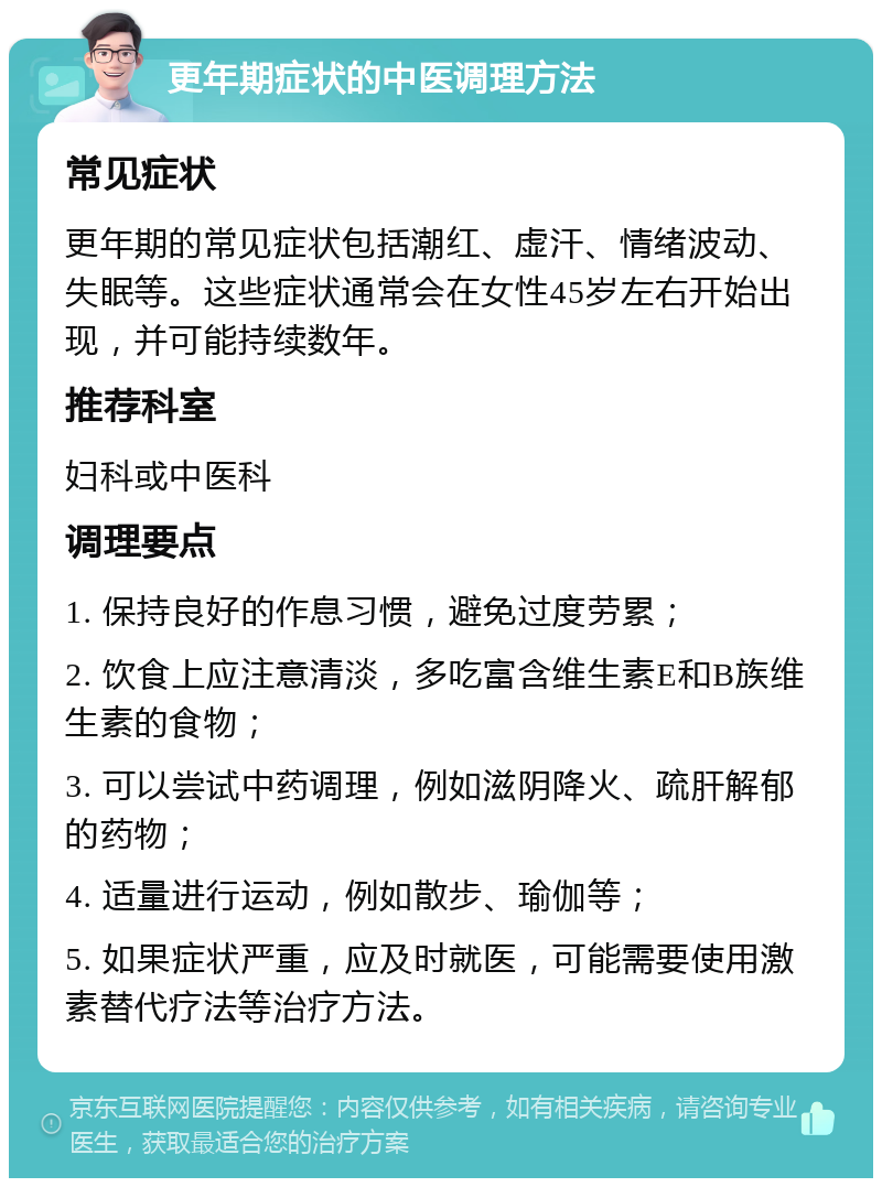 更年期症状的中医调理方法 常见症状 更年期的常见症状包括潮红、虚汗、情绪波动、失眠等。这些症状通常会在女性45岁左右开始出现，并可能持续数年。 推荐科室 妇科或中医科 调理要点 1. 保持良好的作息习惯，避免过度劳累； 2. 饮食上应注意清淡，多吃富含维生素E和B族维生素的食物； 3. 可以尝试中药调理，例如滋阴降火、疏肝解郁的药物； 4. 适量进行运动，例如散步、瑜伽等； 5. 如果症状严重，应及时就医，可能需要使用激素替代疗法等治疗方法。