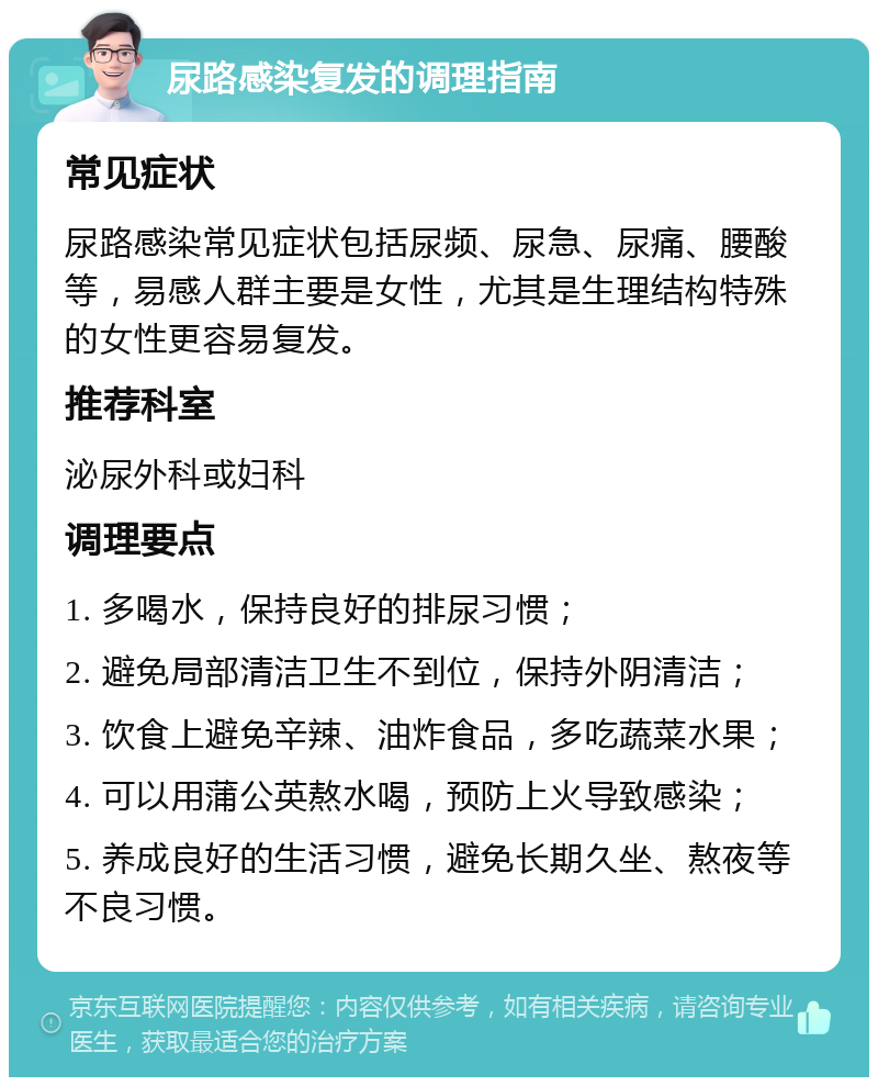 尿路感染复发的调理指南 常见症状 尿路感染常见症状包括尿频、尿急、尿痛、腰酸等，易感人群主要是女性，尤其是生理结构特殊的女性更容易复发。 推荐科室 泌尿外科或妇科 调理要点 1. 多喝水，保持良好的排尿习惯； 2. 避免局部清洁卫生不到位，保持外阴清洁； 3. 饮食上避免辛辣、油炸食品，多吃蔬菜水果； 4. 可以用蒲公英熬水喝，预防上火导致感染； 5. 养成良好的生活习惯，避免长期久坐、熬夜等不良习惯。