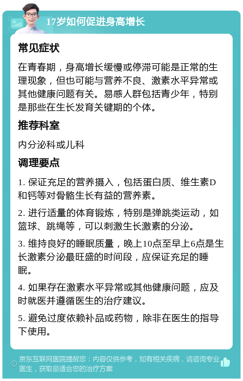 17岁如何促进身高增长 常见症状 在青春期，身高增长缓慢或停滞可能是正常的生理现象，但也可能与营养不良、激素水平异常或其他健康问题有关。易感人群包括青少年，特别是那些在生长发育关键期的个体。 推荐科室 内分泌科或儿科 调理要点 1. 保证充足的营养摄入，包括蛋白质、维生素D和钙等对骨骼生长有益的营养素。 2. 进行适量的体育锻炼，特别是弹跳类运动，如篮球、跳绳等，可以刺激生长激素的分泌。 3. 维持良好的睡眠质量，晚上10点至早上6点是生长激素分泌最旺盛的时间段，应保证充足的睡眠。 4. 如果存在激素水平异常或其他健康问题，应及时就医并遵循医生的治疗建议。 5. 避免过度依赖补品或药物，除非在医生的指导下使用。