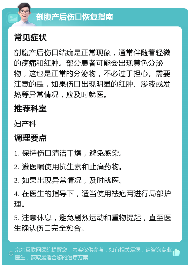 剖腹产后伤口恢复指南 常见症状 剖腹产后伤口结痂是正常现象，通常伴随着轻微的疼痛和红肿。部分患者可能会出现黄色分泌物，这也是正常的分泌物，不必过于担心。需要注意的是，如果伤口出现明显的红肿、渗液或发热等异常情况，应及时就医。 推荐科室 妇产科 调理要点 1. 保持伤口清洁干燥，避免感染。 2. 遵医嘱使用抗生素和止痛药物。 3. 如果出现异常情况，及时就医。 4. 在医生的指导下，适当使用祛疤膏进行局部护理。 5. 注意休息，避免剧烈运动和重物提起，直至医生确认伤口完全愈合。