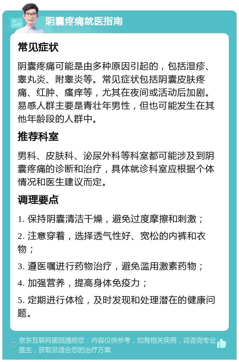 阴囊疼痛就医指南 常见症状 阴囊疼痛可能是由多种原因引起的，包括湿疹、睾丸炎、附睾炎等。常见症状包括阴囊皮肤疼痛、红肿、瘙痒等，尤其在夜间或活动后加剧。易感人群主要是青壮年男性，但也可能发生在其他年龄段的人群中。 推荐科室 男科、皮肤科、泌尿外科等科室都可能涉及到阴囊疼痛的诊断和治疗，具体就诊科室应根据个体情况和医生建议而定。 调理要点 1. 保持阴囊清洁干燥，避免过度摩擦和刺激； 2. 注意穿着，选择透气性好、宽松的内裤和衣物； 3. 遵医嘱进行药物治疗，避免滥用激素药物； 4. 加强营养，提高身体免疫力； 5. 定期进行体检，及时发现和处理潜在的健康问题。