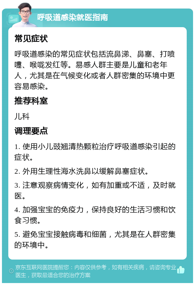 呼吸道感染就医指南 常见症状 呼吸道感染的常见症状包括流鼻涕、鼻塞、打喷嚏、喉咙发红等。易感人群主要是儿童和老年人，尤其是在气候变化或者人群密集的环境中更容易感染。 推荐科室 儿科 调理要点 1. 使用小儿豉翘清热颗粒治疗呼吸道感染引起的症状。 2. 外用生理性海水洗鼻以缓解鼻塞症状。 3. 注意观察病情变化，如有加重或不适，及时就医。 4. 加强宝宝的免疫力，保持良好的生活习惯和饮食习惯。 5. 避免宝宝接触病毒和细菌，尤其是在人群密集的环境中。