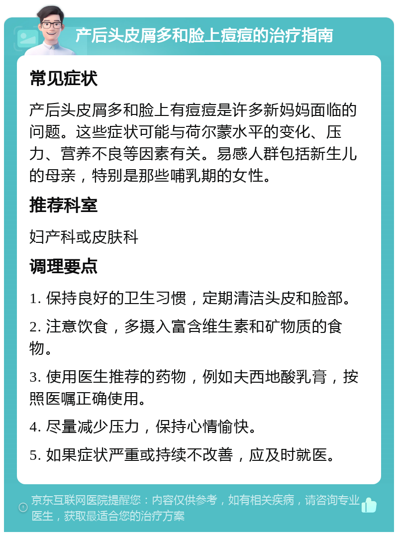 产后头皮屑多和脸上痘痘的治疗指南 常见症状 产后头皮屑多和脸上有痘痘是许多新妈妈面临的问题。这些症状可能与荷尔蒙水平的变化、压力、营养不良等因素有关。易感人群包括新生儿的母亲，特别是那些哺乳期的女性。 推荐科室 妇产科或皮肤科 调理要点 1. 保持良好的卫生习惯，定期清洁头皮和脸部。 2. 注意饮食，多摄入富含维生素和矿物质的食物。 3. 使用医生推荐的药物，例如夫西地酸乳膏，按照医嘱正确使用。 4. 尽量减少压力，保持心情愉快。 5. 如果症状严重或持续不改善，应及时就医。