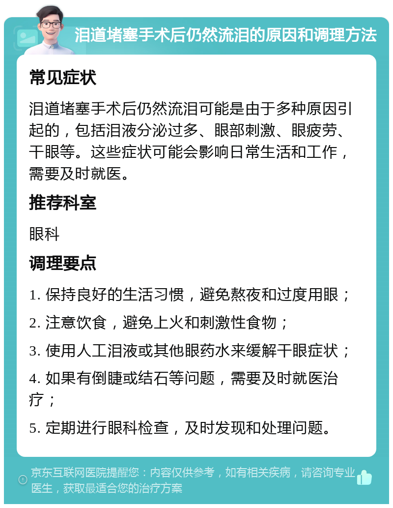 泪道堵塞手术后仍然流泪的原因和调理方法 常见症状 泪道堵塞手术后仍然流泪可能是由于多种原因引起的，包括泪液分泌过多、眼部刺激、眼疲劳、干眼等。这些症状可能会影响日常生活和工作，需要及时就医。 推荐科室 眼科 调理要点 1. 保持良好的生活习惯，避免熬夜和过度用眼； 2. 注意饮食，避免上火和刺激性食物； 3. 使用人工泪液或其他眼药水来缓解干眼症状； 4. 如果有倒睫或结石等问题，需要及时就医治疗； 5. 定期进行眼科检查，及时发现和处理问题。