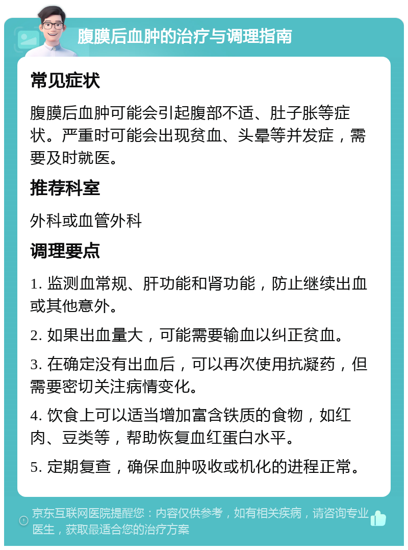 腹膜后血肿的治疗与调理指南 常见症状 腹膜后血肿可能会引起腹部不适、肚子胀等症状。严重时可能会出现贫血、头晕等并发症，需要及时就医。 推荐科室 外科或血管外科 调理要点 1. 监测血常规、肝功能和肾功能，防止继续出血或其他意外。 2. 如果出血量大，可能需要输血以纠正贫血。 3. 在确定没有出血后，可以再次使用抗凝药，但需要密切关注病情变化。 4. 饮食上可以适当增加富含铁质的食物，如红肉、豆类等，帮助恢复血红蛋白水平。 5. 定期复查，确保血肿吸收或机化的进程正常。