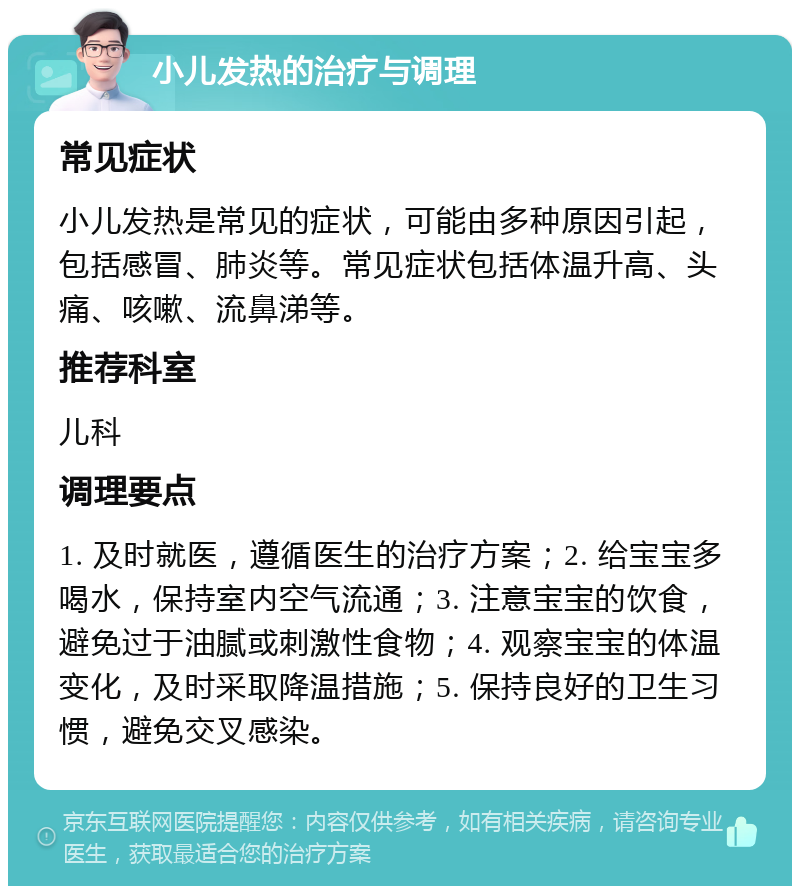 小儿发热的治疗与调理 常见症状 小儿发热是常见的症状，可能由多种原因引起，包括感冒、肺炎等。常见症状包括体温升高、头痛、咳嗽、流鼻涕等。 推荐科室 儿科 调理要点 1. 及时就医，遵循医生的治疗方案；2. 给宝宝多喝水，保持室内空气流通；3. 注意宝宝的饮食，避免过于油腻或刺激性食物；4. 观察宝宝的体温变化，及时采取降温措施；5. 保持良好的卫生习惯，避免交叉感染。