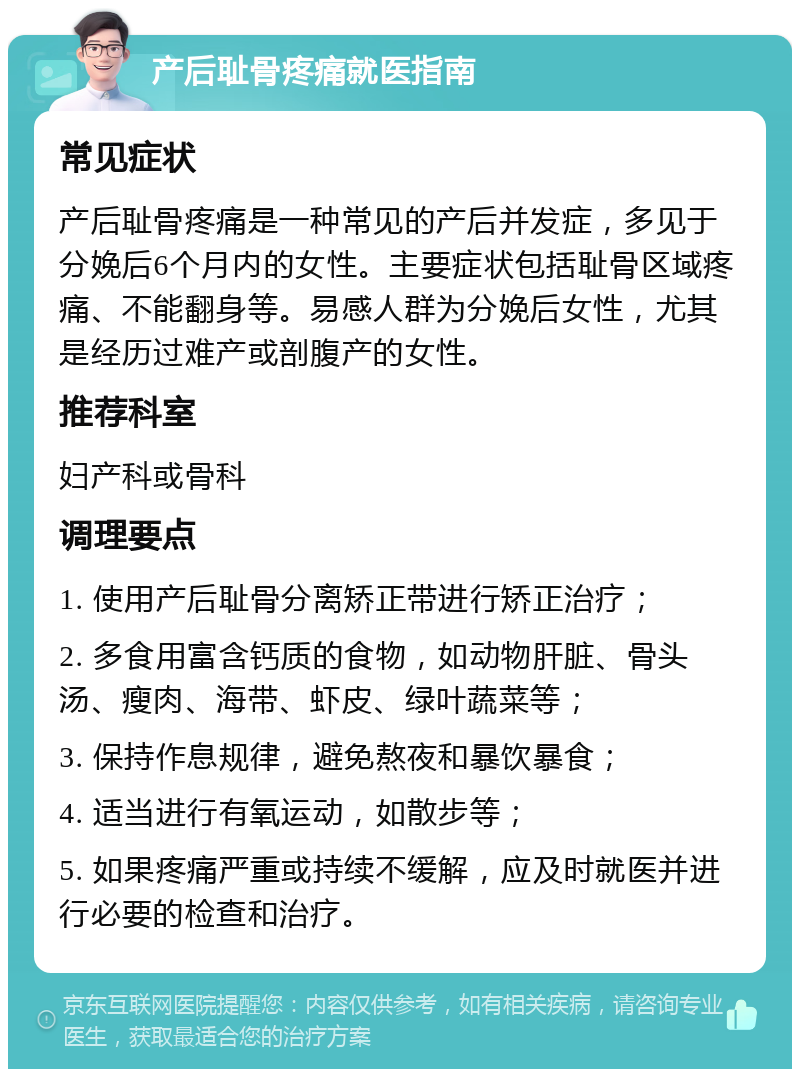 产后耻骨疼痛就医指南 常见症状 产后耻骨疼痛是一种常见的产后并发症，多见于分娩后6个月内的女性。主要症状包括耻骨区域疼痛、不能翻身等。易感人群为分娩后女性，尤其是经历过难产或剖腹产的女性。 推荐科室 妇产科或骨科 调理要点 1. 使用产后耻骨分离矫正带进行矫正治疗； 2. 多食用富含钙质的食物，如动物肝脏、骨头汤、瘦肉、海带、虾皮、绿叶蔬菜等； 3. 保持作息规律，避免熬夜和暴饮暴食； 4. 适当进行有氧运动，如散步等； 5. 如果疼痛严重或持续不缓解，应及时就医并进行必要的检查和治疗。