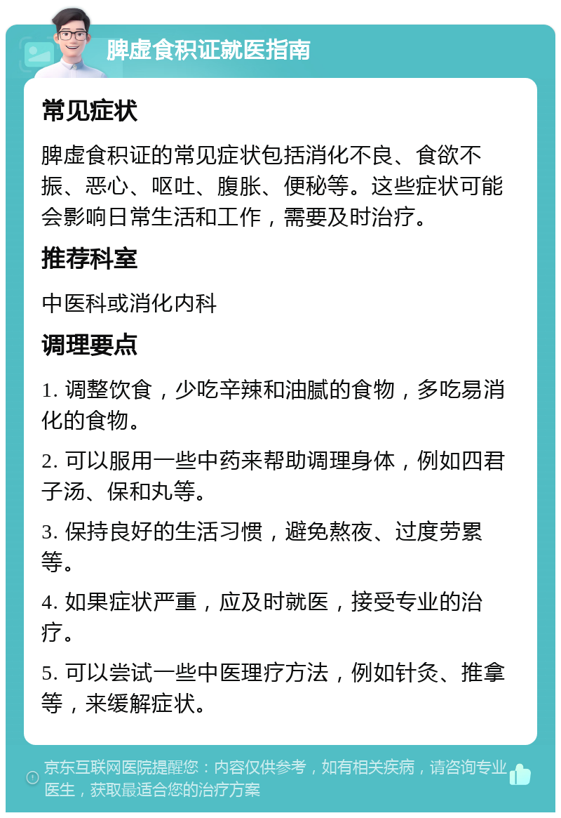 脾虚食积证就医指南 常见症状 脾虚食积证的常见症状包括消化不良、食欲不振、恶心、呕吐、腹胀、便秘等。这些症状可能会影响日常生活和工作，需要及时治疗。 推荐科室 中医科或消化内科 调理要点 1. 调整饮食，少吃辛辣和油腻的食物，多吃易消化的食物。 2. 可以服用一些中药来帮助调理身体，例如四君子汤、保和丸等。 3. 保持良好的生活习惯，避免熬夜、过度劳累等。 4. 如果症状严重，应及时就医，接受专业的治疗。 5. 可以尝试一些中医理疗方法，例如针灸、推拿等，来缓解症状。