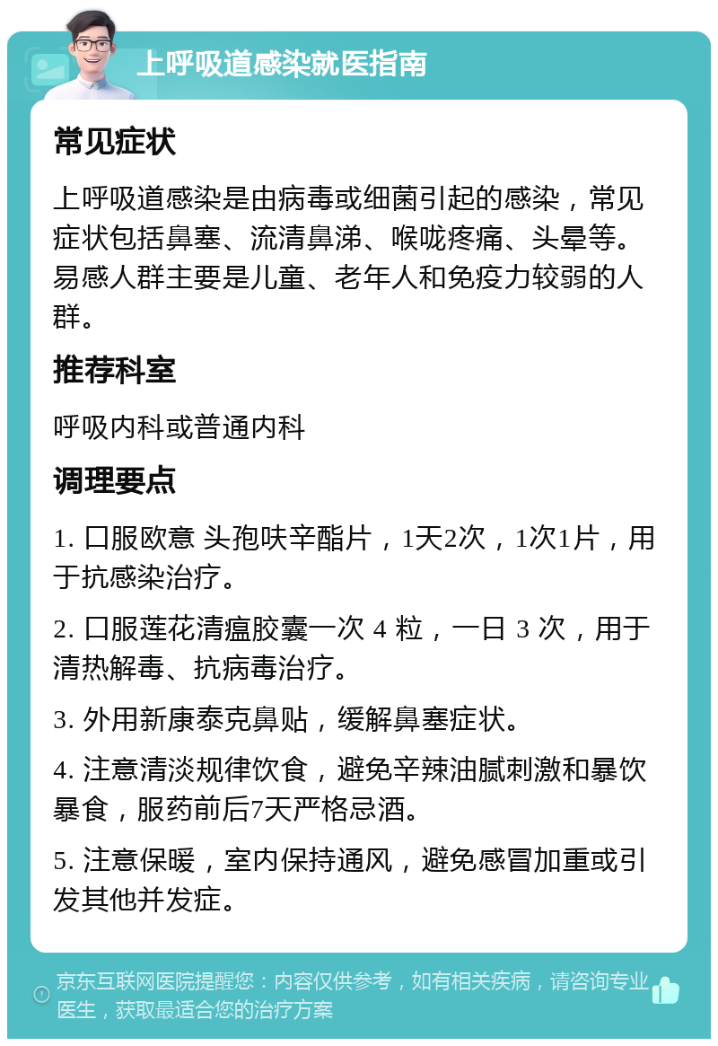 上呼吸道感染就医指南 常见症状 上呼吸道感染是由病毒或细菌引起的感染，常见症状包括鼻塞、流清鼻涕、喉咙疼痛、头晕等。易感人群主要是儿童、老年人和免疫力较弱的人群。 推荐科室 呼吸内科或普通内科 调理要点 1. 口服欧意 头孢呋辛酯片，1天2次，1次1片，用于抗感染治疗。 2. 口服莲花清瘟胶囊一次 4 粒，一日 3 次，用于清热解毒、抗病毒治疗。 3. 外用新康泰克鼻贴，缓解鼻塞症状。 4. 注意清淡规律饮食，避免辛辣油腻刺激和暴饮暴食，服药前后7天严格忌酒。 5. 注意保暖，室内保持通风，避免感冒加重或引发其他并发症。