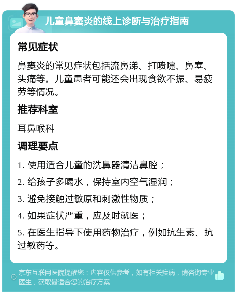 儿童鼻窦炎的线上诊断与治疗指南 常见症状 鼻窦炎的常见症状包括流鼻涕、打喷嚏、鼻塞、头痛等。儿童患者可能还会出现食欲不振、易疲劳等情况。 推荐科室 耳鼻喉科 调理要点 1. 使用适合儿童的洗鼻器清洁鼻腔； 2. 给孩子多喝水，保持室内空气湿润； 3. 避免接触过敏原和刺激性物质； 4. 如果症状严重，应及时就医； 5. 在医生指导下使用药物治疗，例如抗生素、抗过敏药等。